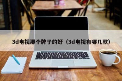 ​3d电视那个牌子的好（3d电视有哪几款）